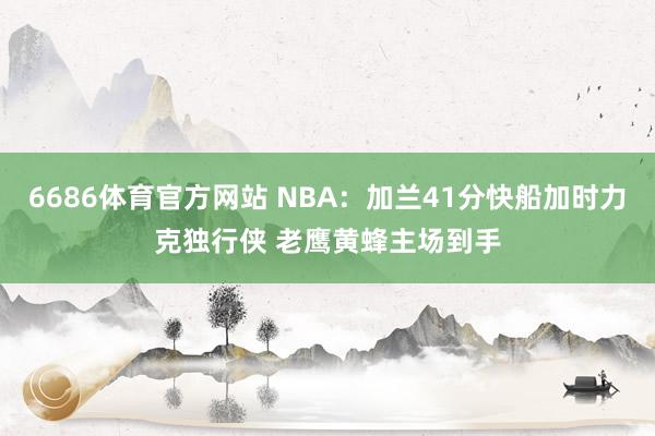 6686体育官方网站 NBA：加兰41分快船加时力克独行侠 老鹰黄蜂主场到手