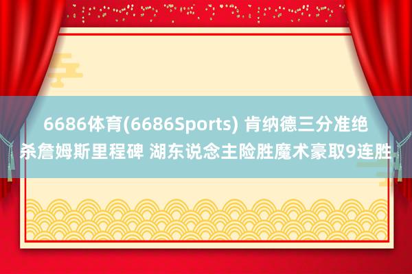 6686体育(6686Sports) 肯纳德三分准绝杀詹姆斯里程碑 湖东说念主险胜魔术豪取9连胜
