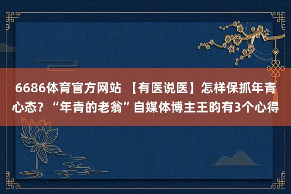6686体育官方网站 【有医说医】怎样保抓年青心态？“年青的老翁”自媒体博主王昀有3个心得