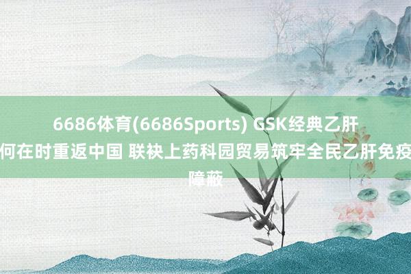 6686体育(6686Sports) GSK经典乙肝疫苗何在时重返中国 联袂上药科园贸易筑牢全民乙肝免疫障蔽