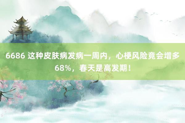 6686 这种皮肤病发病一周内，心梗风险竟会增多68%，春天是高发期！