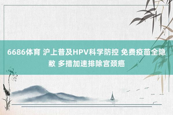 6686体育 沪上普及HPV科学防控 免费疫苗全隐敝 多措加速排除宫颈癌