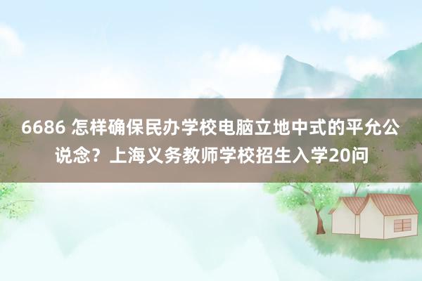 6686 怎样确保民办学校电脑立地中式的平允公说念？上海义务教师学校招生入学20问