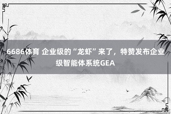 6686体育 企业级的“龙虾”来了，特赞发布企业级智能体系统GEA