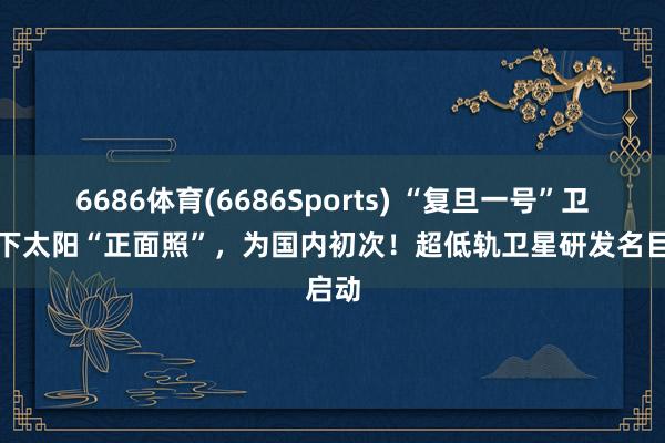 6686体育(6686Sports) “复旦一号”卫星拍下太阳“正面照”，为国内初次！超低轨卫星研发名目启动