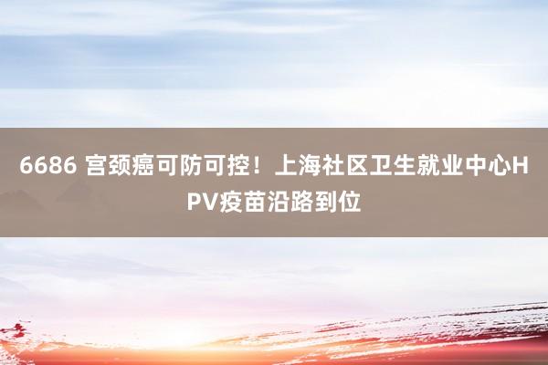 6686 宫颈癌可防可控！上海社区卫生就业中心HPV疫苗沿路到位