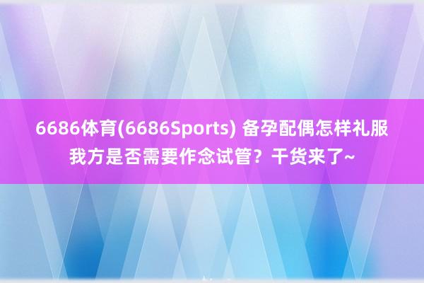 6686体育(6686Sports) 备孕配偶怎样礼服我方是否需要作念试管？干货来了~