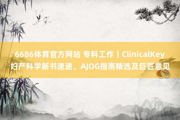 6686体育官方网站 专科工作｜ClinicalKey妇产科学新书速递、AJOG指南精选及巨匠意见