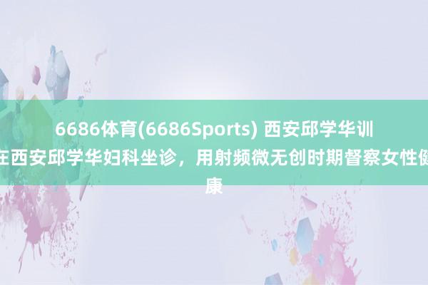 6686体育(6686Sports) 西安邱学华训诫在西安邱学华妇科坐诊，用射频微无创时期督察女性健康