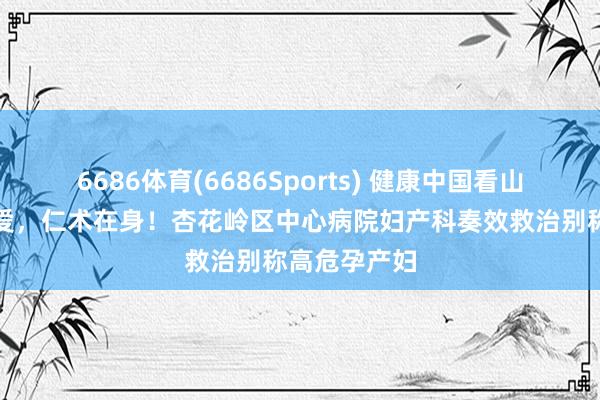 6686体育(6686Sports) 健康中国看山西：心中有爱，仁术在身！杏花岭区中心病院妇产科奏效救治别称高危孕产妇