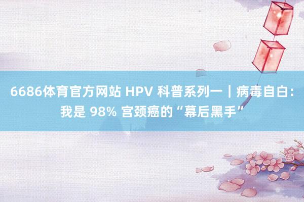 6686体育官方网站 HPV 科普系列一｜病毒自白：我是 98% 宫颈癌的“幕后黑手”