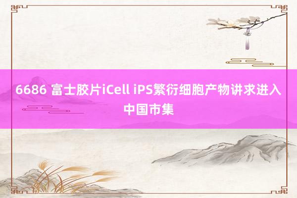 6686 富士胶片iCell iPS繁衍细胞产物讲求进入中国市集
