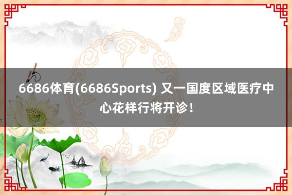 6686体育(6686Sports) 又一国度区域医疗中心花样行将开诊！