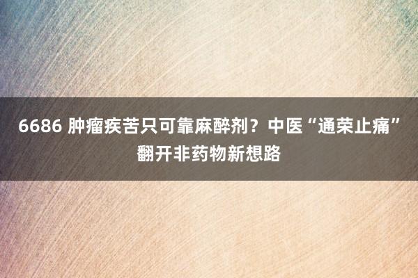 6686 肿瘤疾苦只可靠麻醉剂？中医“通荣止痛”翻开非药物新想路