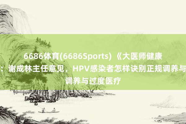 6686体育(6686Sports) 《大医师健康说》热议：谢成林主任意见，HPV感染者怎样诀别正规调养与过度医疗