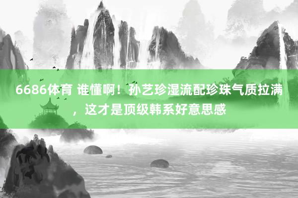 6686体育 谁懂啊！孙艺珍湿流配珍珠气质拉满，这才是顶级韩系好意思感