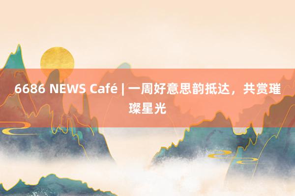 6686 NEWS Café | 一周好意思韵抵达，共赏璀璨星光