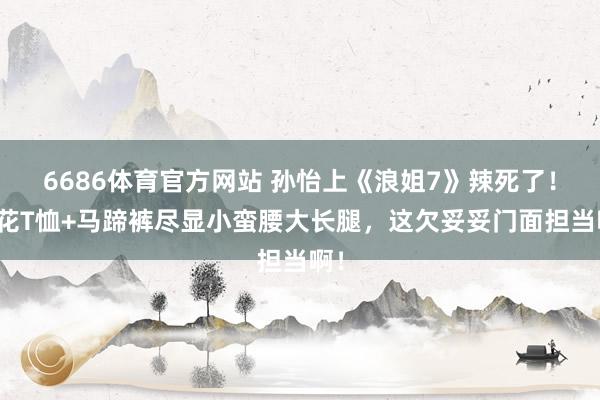 6686体育官方网站 孙怡上《浪姐7》辣死了！印花T恤+马蹄裤尽显小蛮腰大长腿，这欠妥妥门面担当啊！