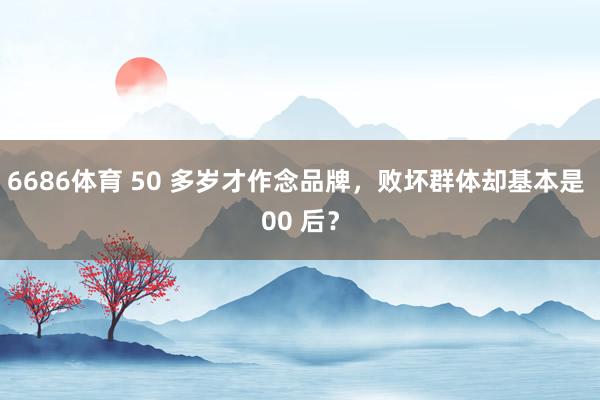 6686体育 50 多岁才作念品牌，败坏群体却基本是 00 后？