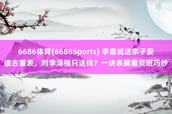 6686体育(6686Sports) 李嘉诚送宗子爱彼古董表，对李泽楷只送钱？一块表藏着交班巧妙