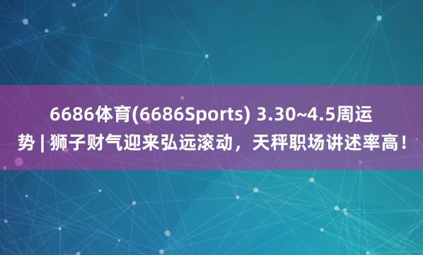 6686体育(6686Sports) 3.30~4.5周运势 | 狮子财气迎来弘远滚动，天秤职场讲述率高！