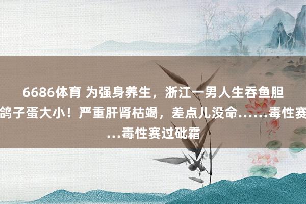 6686体育 为强身养生，浙江一男人生吞鱼胆，足有鸽子蛋大小！严重肝肾枯竭，差点儿没命……毒性赛过砒霜