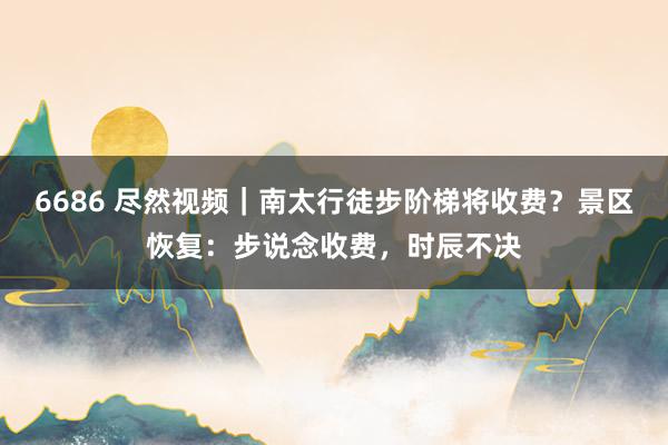 6686 尽然视频｜南太行徒步阶梯将收费？景区恢复：步说念收费，时辰不决