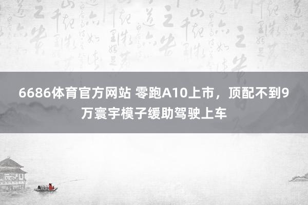 6686体育官方网站 零跑A10上市，顶配不到9万寰宇模子缓助驾驶上车