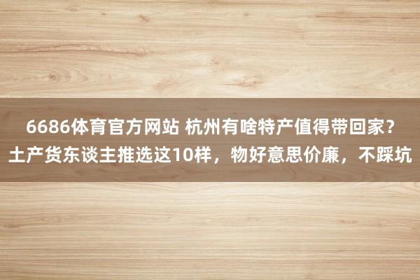 6686体育官方网站 杭州有啥特产值得带回家？土产货东谈主推选这10样，物好意思价廉，不踩坑