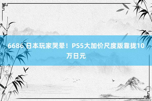 6686 日本玩家哭晕！PS5大加价尺度版靠拢10万日元