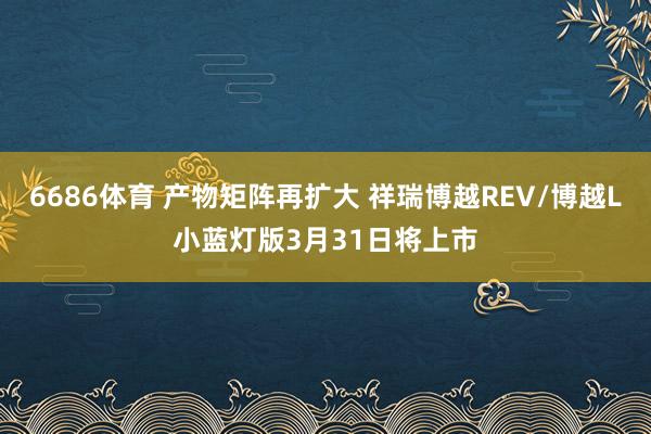 6686体育 产物矩阵再扩大 祥瑞博越REV/博越L小蓝灯版3月31日将上市