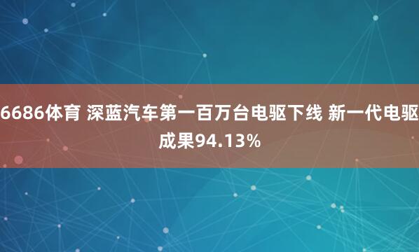 6686体育 深蓝汽车第一百万台电驱下线 新一代电驱成果94.13%