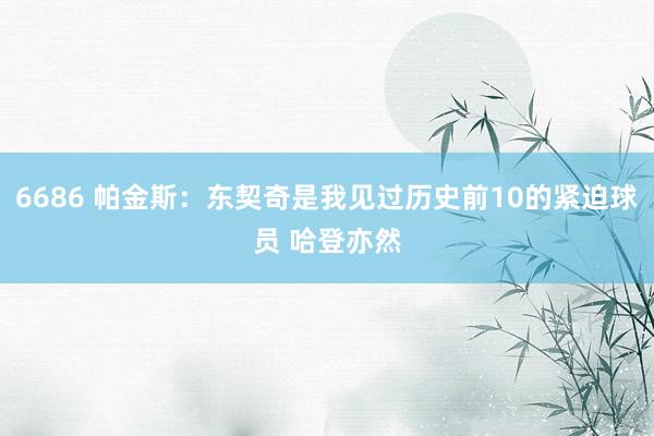 6686 帕金斯：东契奇是我见过历史前10的紧迫球员 哈登亦然