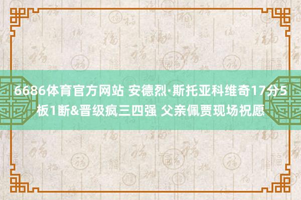6686体育官方网站 安德烈·斯托亚科维奇17分5板1断&晋级疯三四强 父亲佩贾现场祝愿