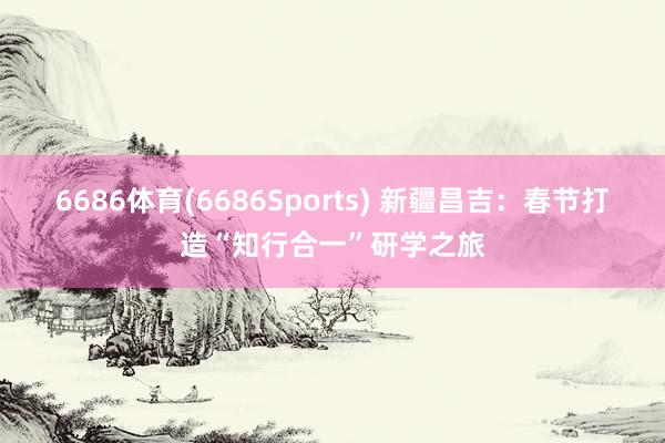6686体育(6686Sports) 新疆昌吉：春节打造“知行合一”研学之旅
