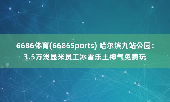 6686体育(6686Sports) 哈尔滨九站公园：3.5万浅显米员工冰雪乐土神气免费玩