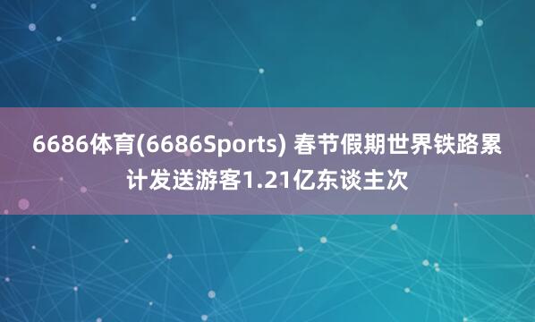 6686体育(6686Sports) 春节假期世界铁路累计发送游客1.21亿东谈主次