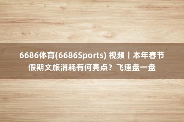 6686体育(6686Sports) 视频丨本年春节假期文旅消耗有何亮点？飞速盘一盘