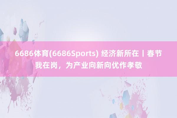 6686体育(6686Sports) 经济新所在丨春节我在岗，为产业向新向优作孝敬