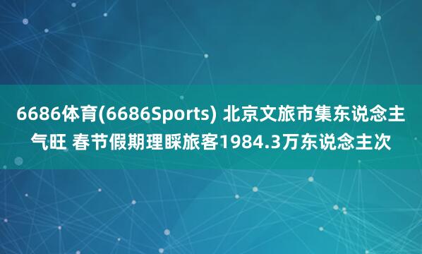 6686体育(6686Sports) 北京文旅市集东说念主气旺 春节假期理睬旅客1984.3万东说念主次
