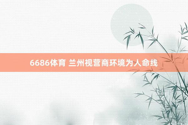 6686体育 兰州视营商环境为人命线