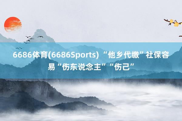 6686体育(6686Sports) “他乡代缴”社保容易“伤东说念主”“伤己”