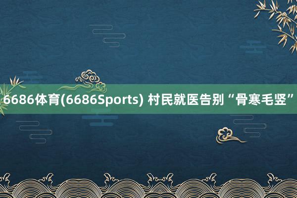 6686体育(6686Sports) 村民就医告别“骨寒毛竖”