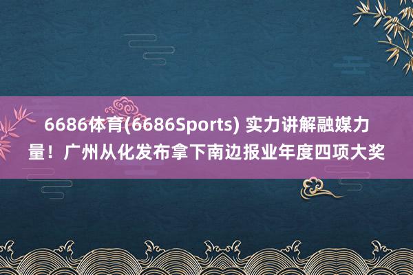 6686体育(6686Sports) 实力讲解融媒力量！广州从化发布拿下南边报业年度四项大奖