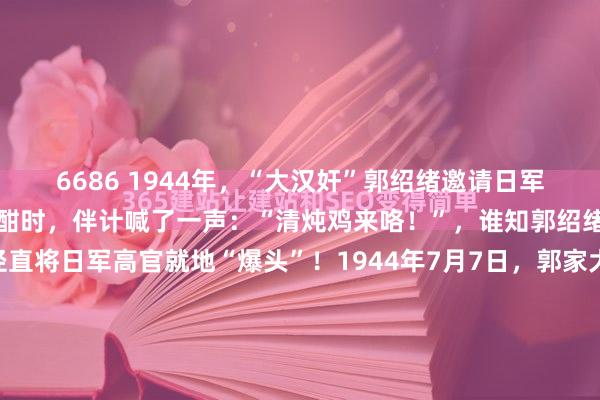 6686 1944年，“大汉奸”郭绍绪邀请日军高官在家中吃饭。喝的正酣时，伴计喊了一声：“清炖鸡来咯！”，谁知郭绍绪边幅突变，掏起初枪径直将日军高官就地“爆头”！1944年7月7日，郭家大院的院子里飘着酒香。七个日本军官喝得酡颜脖子粗，武装带解开扔在椅背上，枪顺手搁着，没东谈主珍贵。没东谈主珍贵...