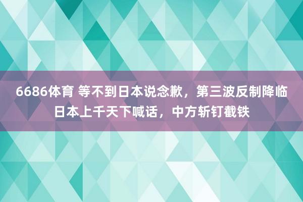 6686体育 等不到日本说念歉，第三波反制降临日本上千天下喊话，中方斩钉截铁