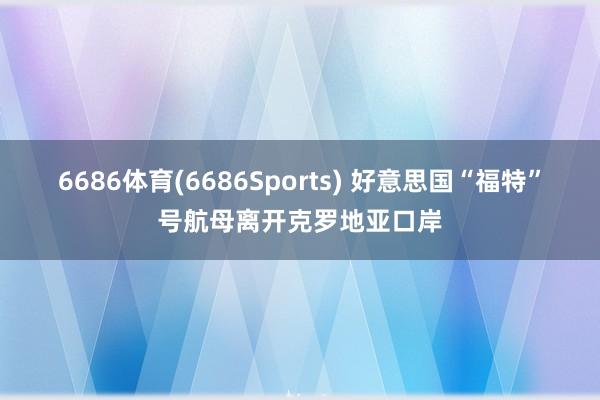 6686体育(6686Sports) 好意思国“福特”号航母离开克罗地亚口岸