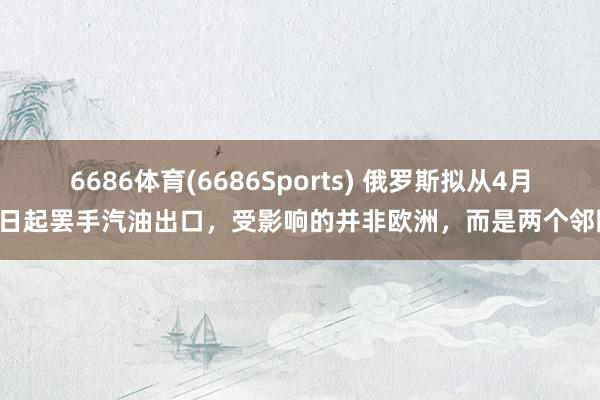 6686体育(6686Sports) 俄罗斯拟从4月1日起罢手汽油出口，受影响的并非欧洲，而是两个邻国