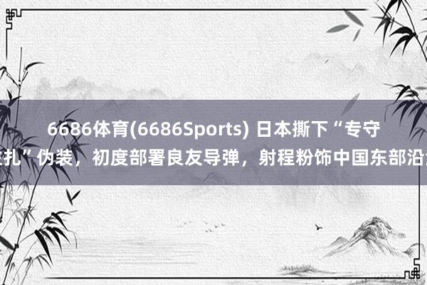 6686体育(6686Sports) 日本撕下“专守驻扎”伪装，初度部署良友导弹，射程粉饰中国东部沿海