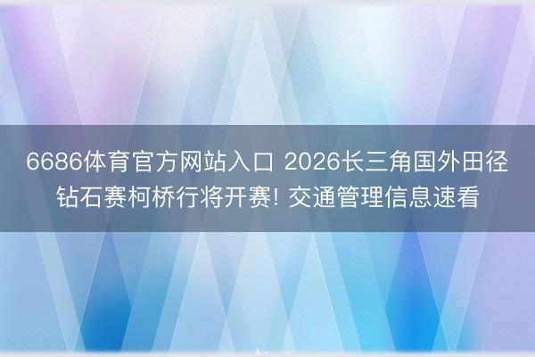 6686体育官方网站入口 2026长三角国外田径钻石赛柯桥行将开赛! 交通管理信息速看